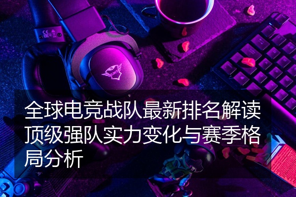 全球电竞战队最新排名解读顶级强队实力变化与赛季格局分析