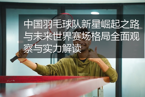 中国羽毛球队新星崛起之路与未来世界赛场格局全面观察与实力解读