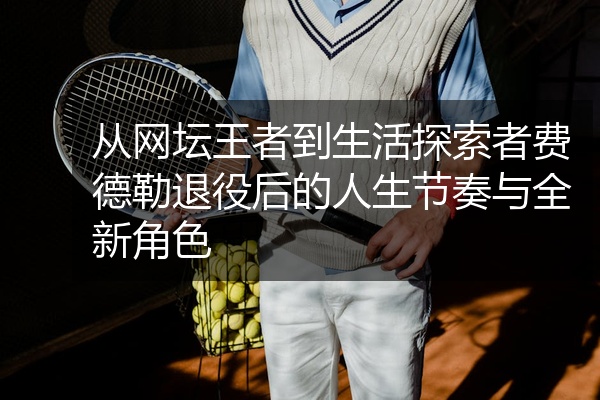 从网坛王者到生活探索者费德勒退役后的人生节奏与全新角色