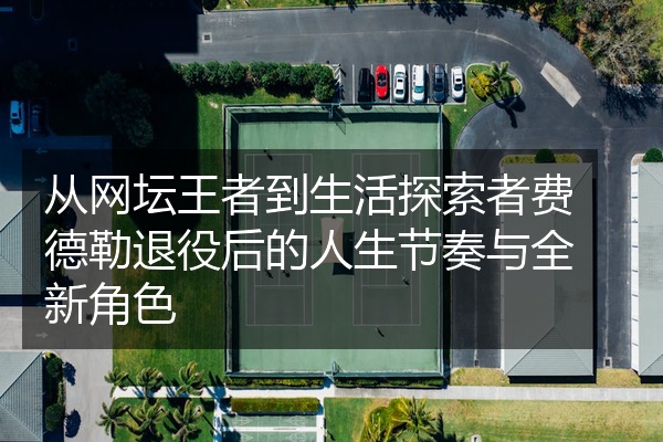 从网坛王者到生活探索者费德勒退役后的人生节奏与全新角色