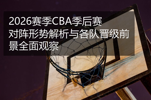 2026赛季CBA季后赛对阵形势解析与各队晋级前景全面观察