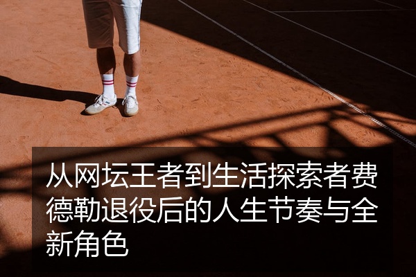 从网坛王者到生活探索者费德勒退役后的人生节奏与全新角色