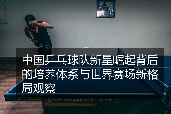 中国乒乓球队新星崛起背后的培养体系与世界赛场新格局观察