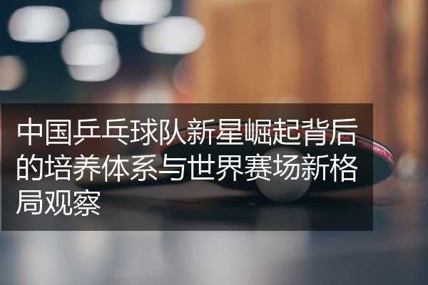 中国乒乓球队新星崛起背后的培养体系与世界赛场新格局观察