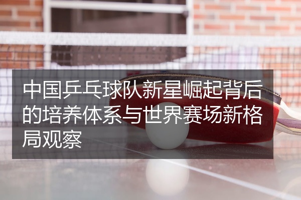 中国乒乓球队新星崛起背后的培养体系与世界赛场新格局观察
