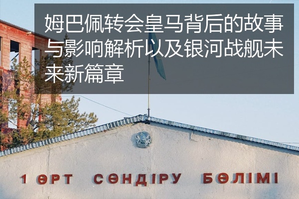 姆巴佩转会皇马背后的故事与影响解析以及银河战舰未来新篇章