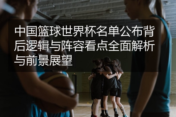 中国篮球世界杯名单公布背后逻辑与阵容看点全面解析与前景展望