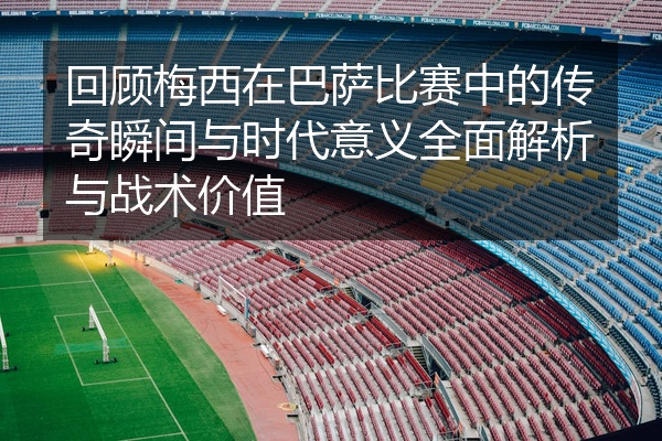 回顾梅西在巴萨比赛中的传奇瞬间与时代意义全面解析与战术价值