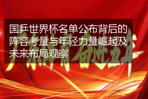 国乒世界杯名单公布背后的阵容考量与年轻力量崛起及未来布局观察