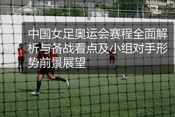 中国女足奥运会赛程全面解析与备战看点及小组对手形势前景展望