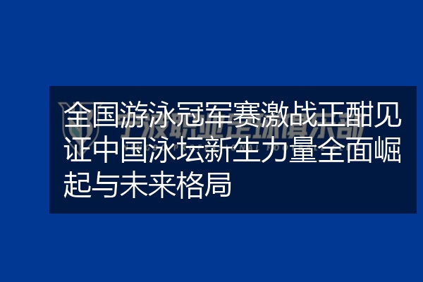 全国游泳冠军赛激战正酣见证中国泳坛新生力量全面崛起与未来格局