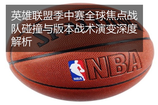 英雄联盟季中赛全球焦点战队碰撞与版本战术演变深度解析