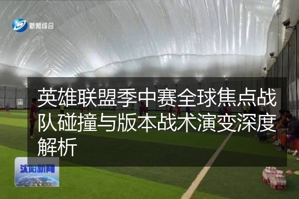 英雄联盟季中赛全球焦点战队碰撞与版本战术演变深度解析