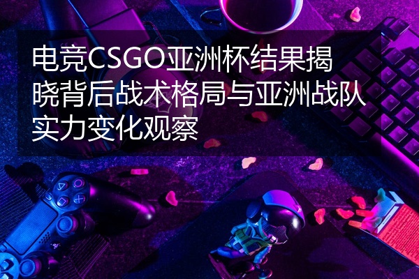 电竞CSGO亚洲杯结果揭晓背后战术格局与亚洲战队实力变化观察