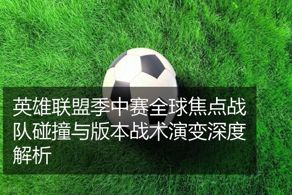 英雄联盟季中赛全球焦点战队碰撞与版本战术演变深度解析