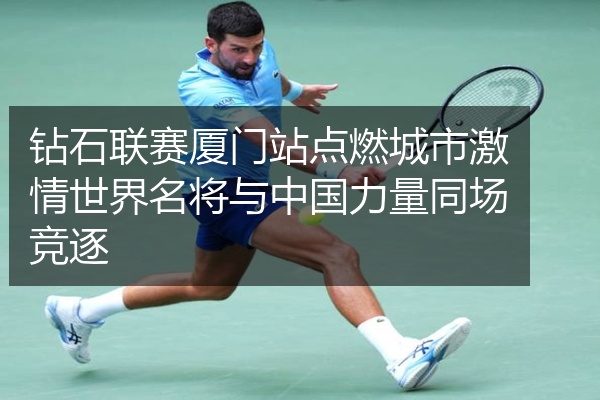 钻石联赛厦门站点燃城市激情世界名将与中国力量同场竞逐