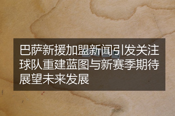 巴萨新援加盟新闻引发关注球队重建蓝图与新赛季期待展望未来发展
