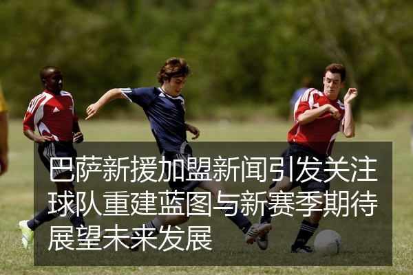 巴萨新援加盟新闻引发关注球队重建蓝图与新赛季期待展望未来发展
