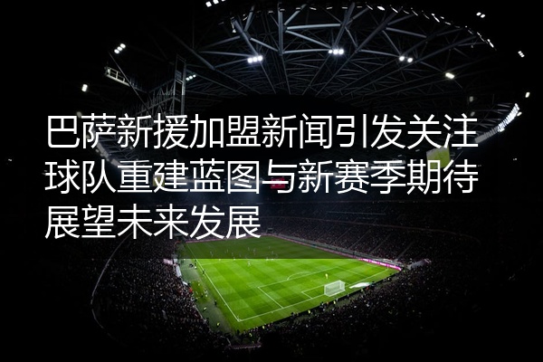 巴萨新援加盟新闻引发关注球队重建蓝图与新赛季期待展望未来发展
