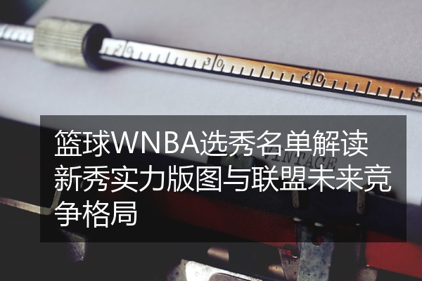 篮球WNBA选秀名单解读新秀实力版图与联盟未来竞争格局