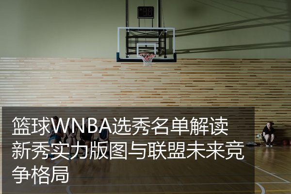 篮球WNBA选秀名单解读新秀实力版图与联盟未来竞争格局