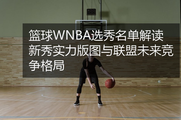 篮球WNBA选秀名单解读新秀实力版图与联盟未来竞争格局