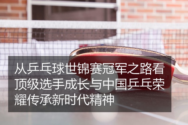 从乒乓球世锦赛冠军之路看顶级选手成长与中国乒乓荣耀传承新时代精神