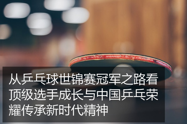 从乒乓球世锦赛冠军之路看顶级选手成长与中国乒乓荣耀传承新时代精神
