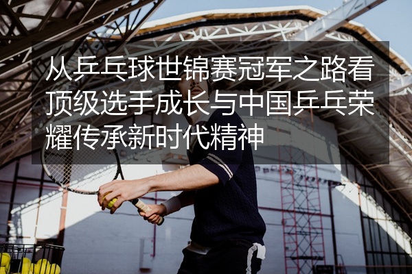 从乒乓球世锦赛冠军之路看顶级选手成长与中国乒乓荣耀传承新时代精神