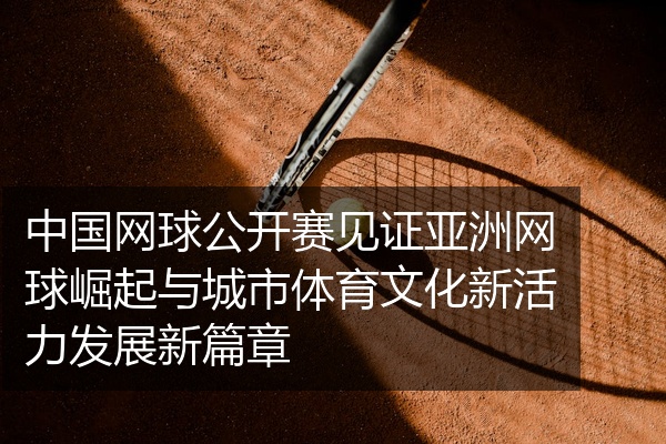 中国网球公开赛见证亚洲网球崛起与城市体育文化新活力发展新篇章