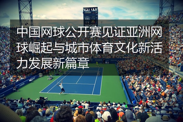 中国网球公开赛见证亚洲网球崛起与城市体育文化新活力发展新篇章