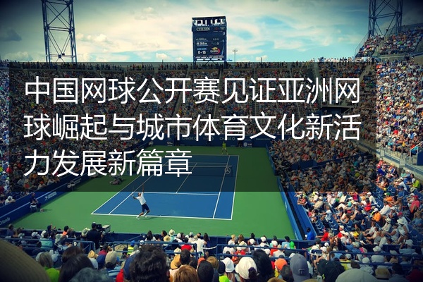 中国网球公开赛见证亚洲网球崛起与城市体育文化新活力发展新篇章