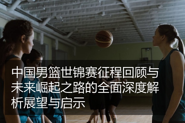 中国男篮世锦赛征程回顾与未来崛起之路的全面深度解析展望与启示