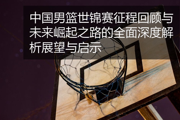 中国男篮世锦赛征程回顾与未来崛起之路的全面深度解析展望与启示