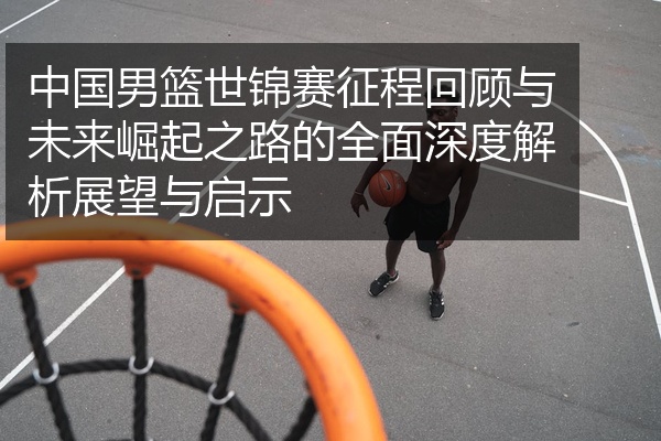 中国男篮世锦赛征程回顾与未来崛起之路的全面深度解析展望与启示