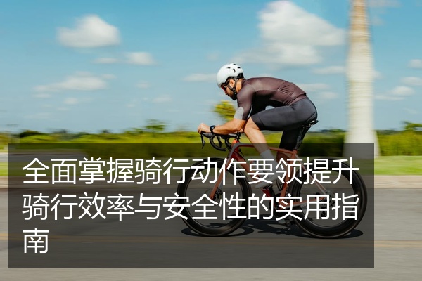 全面掌握骑行动作要领提升骑行效率与安全性的实用指南