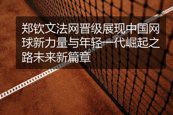 郑钦文法网晋级展现中国网球新力量与年轻一代崛起之路未来新篇章
