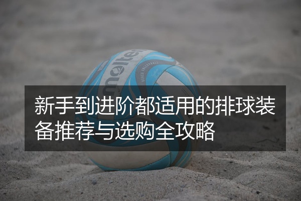 新手到进阶都适用的排球装备推荐与选购全攻略