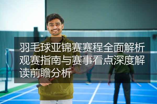 羽毛球亚锦赛赛程全面解析观赛指南与赛事看点深度解读前瞻分析