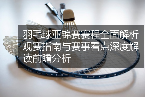 羽毛球亚锦赛赛程全面解析观赛指南与赛事看点深度解读前瞻分析